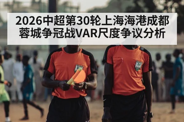 2026中超第30轮上海海港成都蓉城争冠战VAR尺度争议分析
